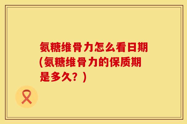 氨糖维骨力怎么看日期(氨糖维骨力的保质期是多久？)