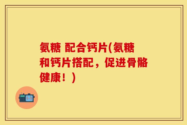 氨糖 配合钙片(氨糖和钙片搭配，促进骨骼健康！)
