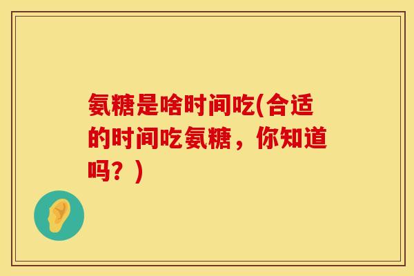 氨糖是啥时间吃(合适的时间吃氨糖,你知道吗?) 氨糖是啥时间吃(合适的时间吃氨糖,你知道吗?)