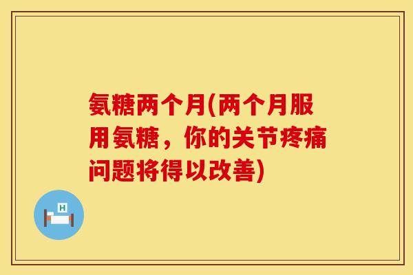 氨糖两个月(两个月服用氨糖，你的关节疼痛问题将得以改善)