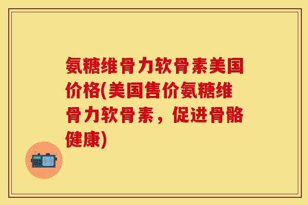 氨糖维骨力软骨素美国价格(美国售价氨糖维骨力软骨素,促进骨骼健康)