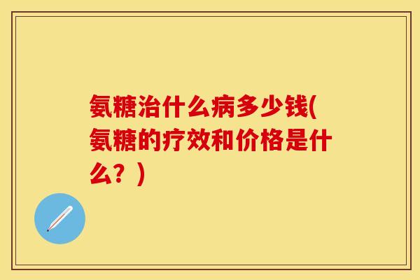 氨糖治什么病多少钱(氨糖的疗效和价格是什么？)