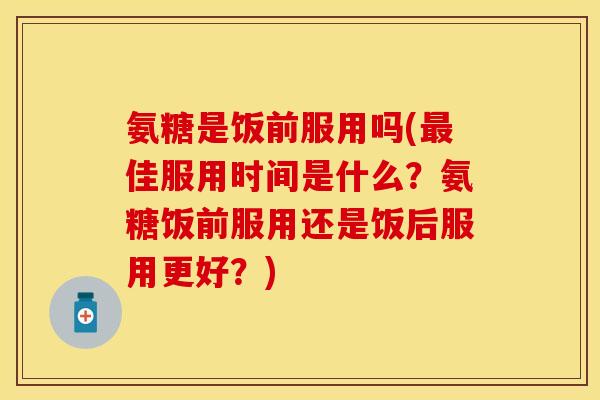 氨糖是饭前服用吗(最佳服用时间是什么？氨糖饭前服用还是饭后服用更好？)