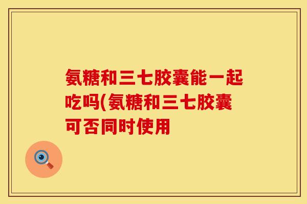 氨糖和三七胶囊能一起吃吗(氨糖和三七胶囊可否同时使用