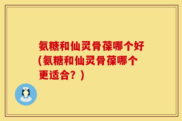 氨糖和仙灵骨葆哪个好(氨糖和仙灵骨葆哪个更适合？)