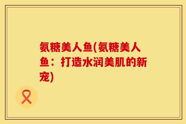 氨糖美人鱼(氨糖美人鱼：打造水润美肌的新宠)