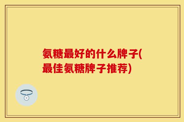 氨糖最好的什么牌子(最佳氨糖牌子推荐)