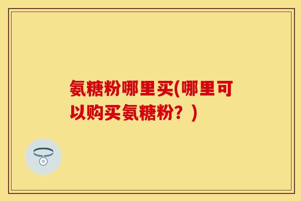 氨糖粉哪里买(哪里可以购买氨糖粉？)