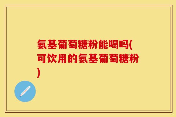 氨基葡萄糖粉能喝吗(可饮用的氨基葡萄糖粉) 氨基葡萄糖粉能喝吗(可饮用的氨基葡萄糖粉)