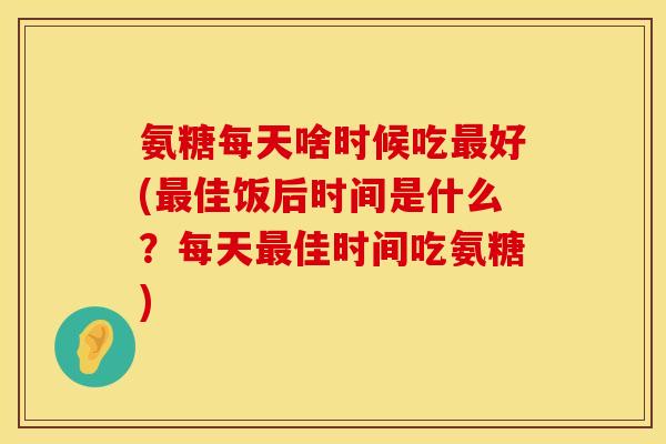 氨糖每天啥时候吃最好(最佳饭后时间是什么？每天最佳时间吃氨糖)