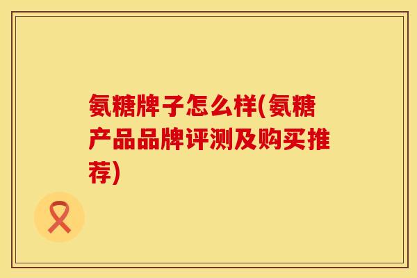 氨糖牌子怎么样(氨糖产品品牌评测及购买推荐)