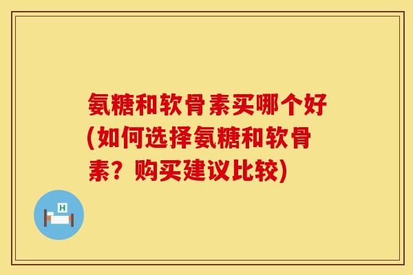 氨糖和软骨素买哪个好(如何选择氨糖和软骨素？购买建议比较)