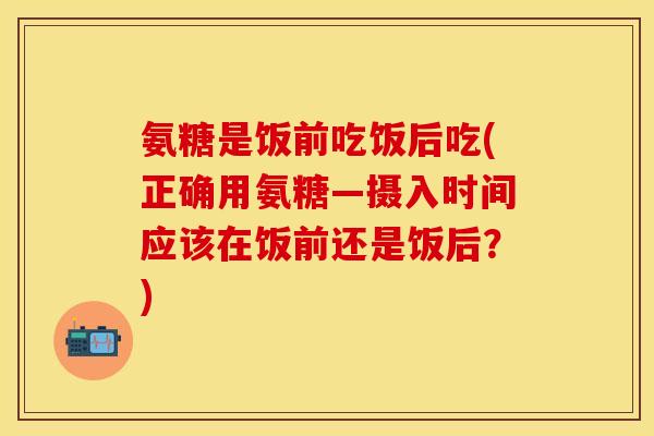 氨糖是饭前吃饭后吃(正确用氨糖—摄入时间应该在饭前还是饭后？)