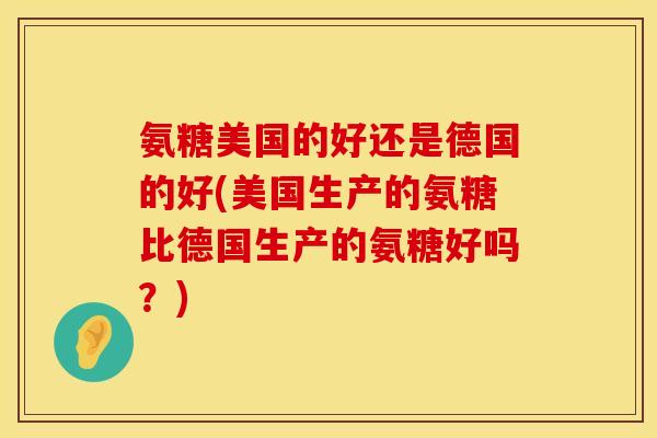 氨糖美国的好还是德国的好(美国生产的氨糖比德国生产的氨糖好吗?) 氨糖美国的好还是德国的好(美国生产的氨糖比德国生产的氨糖好吗?)