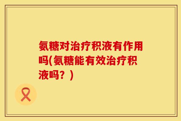 氨糖对治疗积液有作用吗(氨糖能有效治疗积液吗？)
