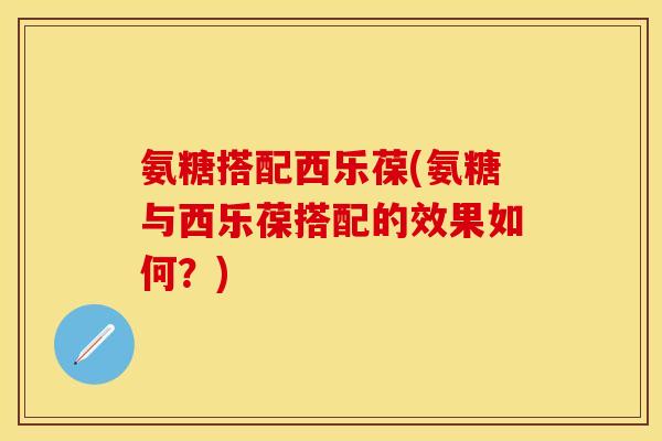 氨糖搭配西乐葆(氨糖与西乐葆搭配的效果如何?) 氨糖搭配西乐葆(氨糖与西乐葆搭配的效果如何?)