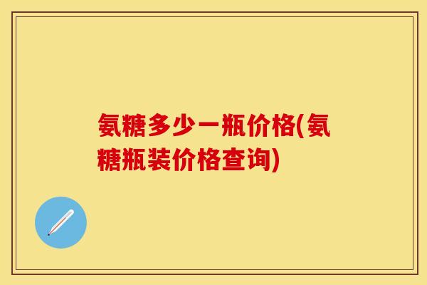 氨糖多少一瓶价格(氨糖瓶装价格查询) 氨糖多少一瓶价格(氨糖瓶装价格查询)