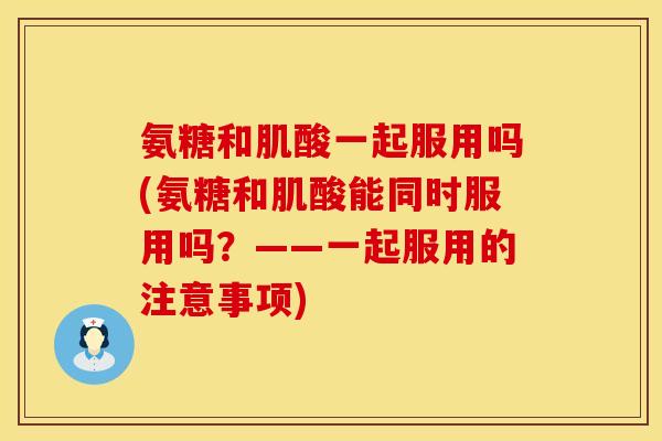 氨糖和肌酸一起服用吗(氨糖和肌酸能同时服用吗?——一起服用的注意事项) 氨糖和肌酸一起服用吗(氨糖和肌酸能同时服用吗?——一起服用的注意事项)