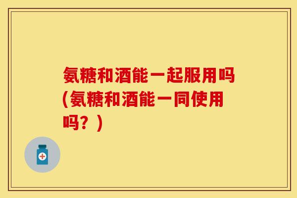 氨糖和酒能一起服用吗(氨糖和酒能一同使用吗？)