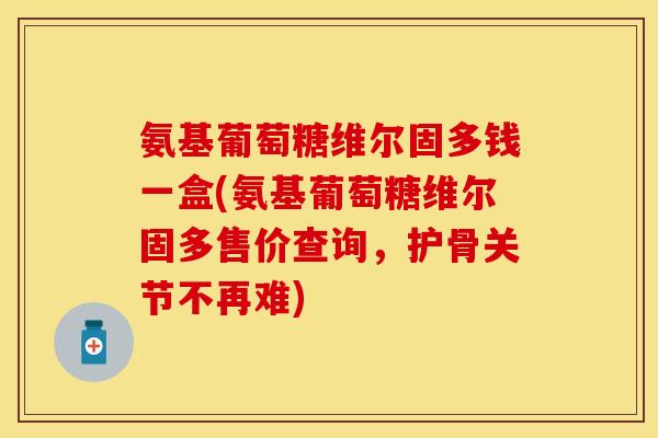 氨基葡萄糖维尔固多钱一盒(氨基葡萄糖维尔固多售价查询,护骨关节不再难) 氨基葡萄糖维尔固多钱一盒(氨基葡萄糖维尔固多售价查询,护骨关节不再难)