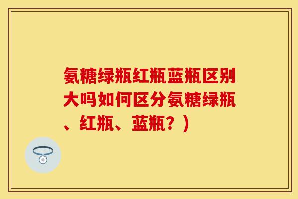 氨糖绿瓶红瓶蓝瓶区别大吗如何区分氨糖绿瓶、红瓶、蓝瓶？)