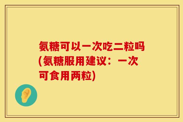 氨糖可以一次吃二粒吗(氨糖服用建议：一次可食用两粒)