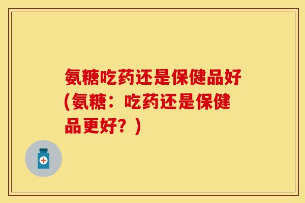 氨糖吃药还是保健品好(氨糖：吃药还是保健品更好？)
