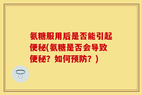 氨糖服用后是否能引起便秘(氨糖是否会导致便秘？如何预防？)