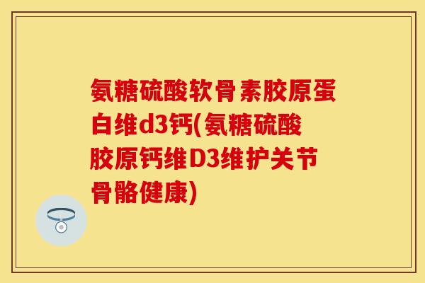 氨糖硫酸软骨素胶原蛋白维d3钙(氨糖硫酸胶原钙维D3维护关节骨骼健康)