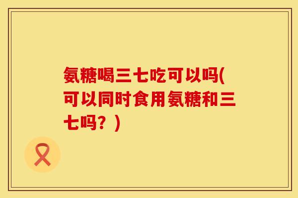 氨糖喝三七吃可以吗(可以同时食用氨糖和三七吗？)