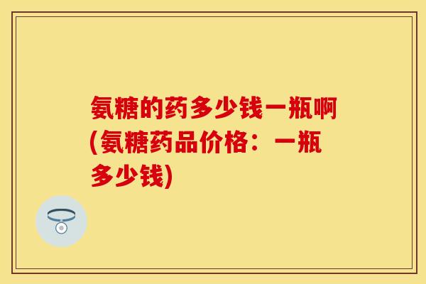 氨糖的药多少钱一瓶啊(氨糖药品价格：一瓶多少钱)