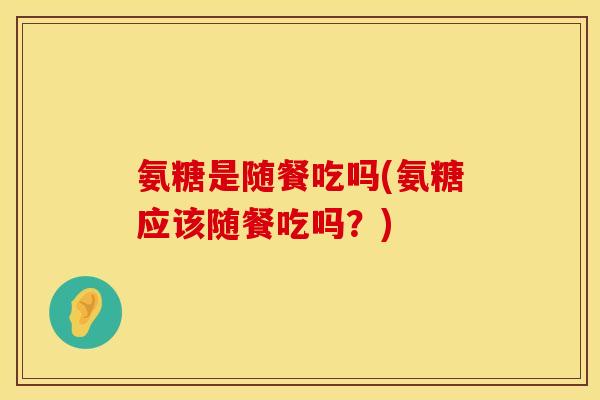 氨糖是随餐吃吗(氨糖应该随餐吃吗？)