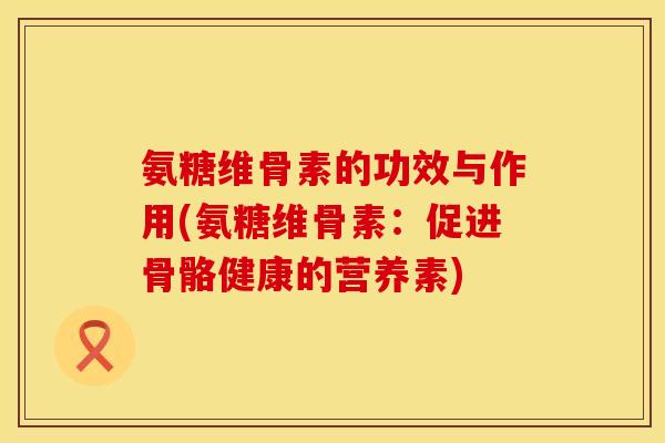 氨糖维骨素的功效与作用(氨糖维骨素：促进骨骼健康的营养素)