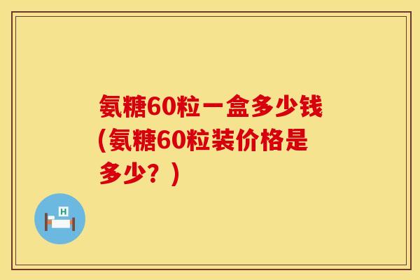 氨糖60粒一盒多少钱(氨糖60粒装价格是多少？)