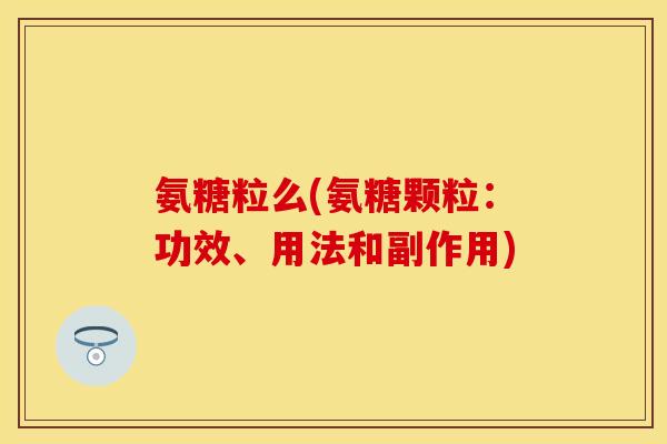 氨糖粒么(氨糖颗粒:功效、用法和副作用) 氨糖粒么(氨糖颗粒:功效、用法和副作用)