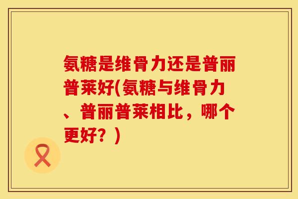 氨糖是维骨力还是普丽普莱好(氨糖与维骨力、普丽普莱相比,哪个更好?) 氨糖是维骨力还是普丽普莱好(氨糖与维骨力、普丽普莱相比,哪个更好?)