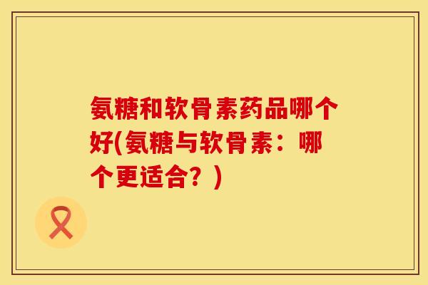 氨糖和软骨素药品哪个好(氨糖与软骨素：哪个更适合？)