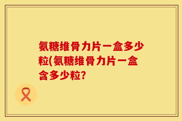 氨糖维骨力片一盒多少粒(氨糖维骨力片一盒含多少粒？
