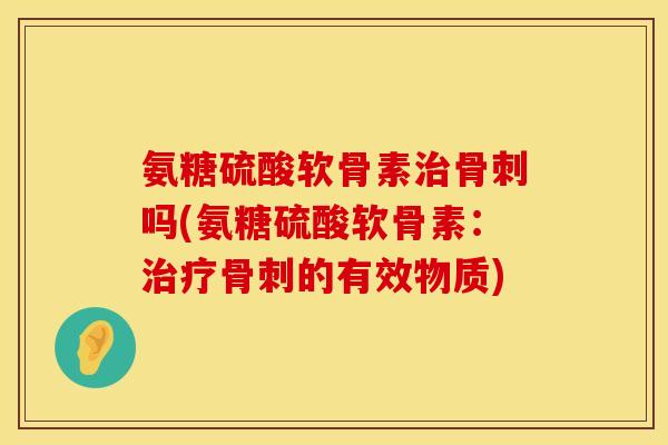 氨糖硫酸软骨素治骨刺吗(氨糖硫酸软骨素:治疗骨刺的有效物质)