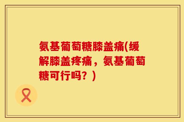 氨基葡萄糖膝盖痛(缓解膝盖，氨基葡萄糖可行吗？)