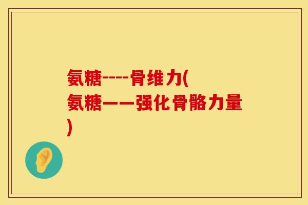 氨糖----骨维力(氨糖——强化骨骼力量) 氨糖----骨维力(氨糖——强化骨骼力量)