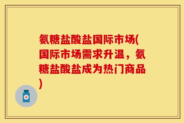 氨糖盐酸盐国际市场(国际市场需求升温，氨糖盐酸盐成为热门商品)