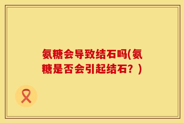 氨糖会导致结石吗(氨糖是否会引起结石?) 氨糖会导致结石吗(氨糖是否会引起结石?)
