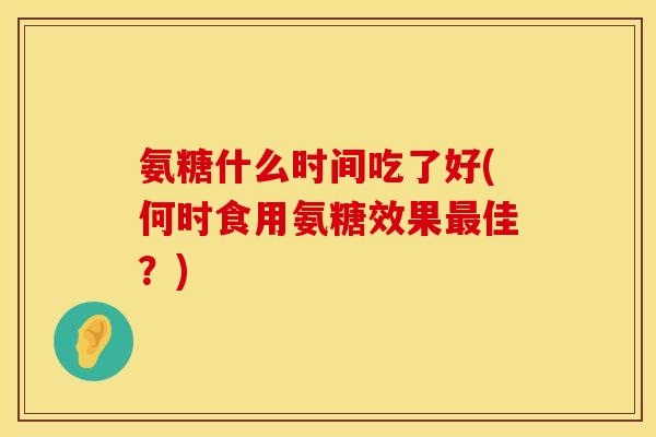 氨糖什么时间吃了好(何时食用氨糖效果最佳？)