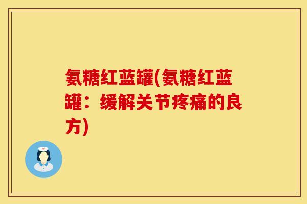 氨糖红蓝罐(氨糖红蓝罐：缓解关节疼痛的良方)