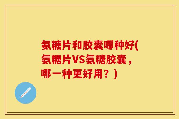 氨糖片和胶囊哪种好(氨糖片VS氨糖胶囊，哪一种更好用？)