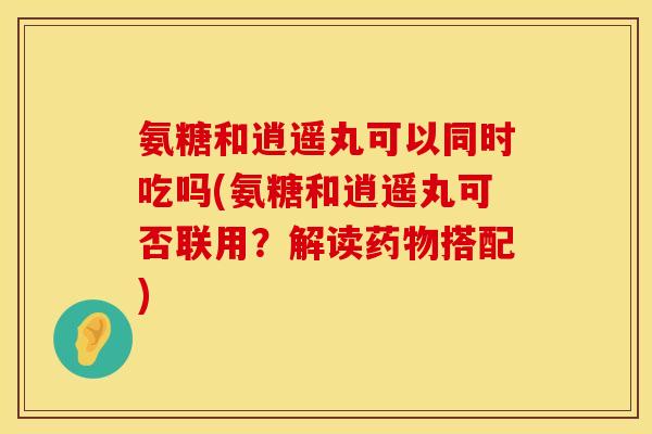 氨糖和逍遥丸可以同时吃吗(氨糖和逍遥丸可否联用?解读搭配) 氨糖和逍遥丸可以同时吃吗(氨糖和逍遥丸可否联用?解读搭配)