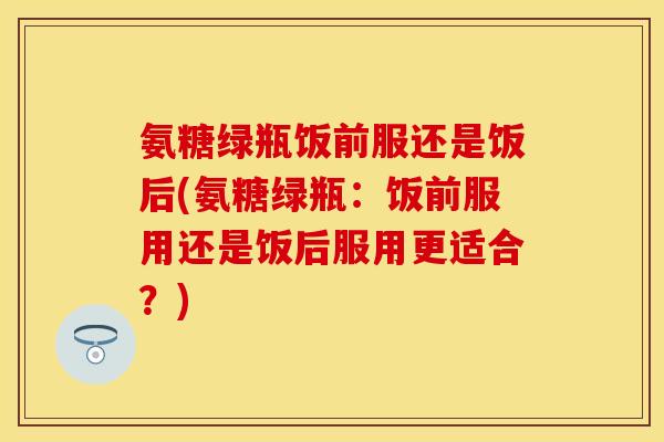 氨糖绿瓶饭前服还是饭后(氨糖绿瓶：饭前服用还是饭后服用更适合？)