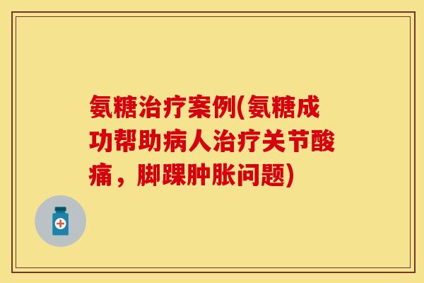 氨糖治疗案例(氨糖成功帮助病人治疗关节酸痛,脚踝肿胀问题)