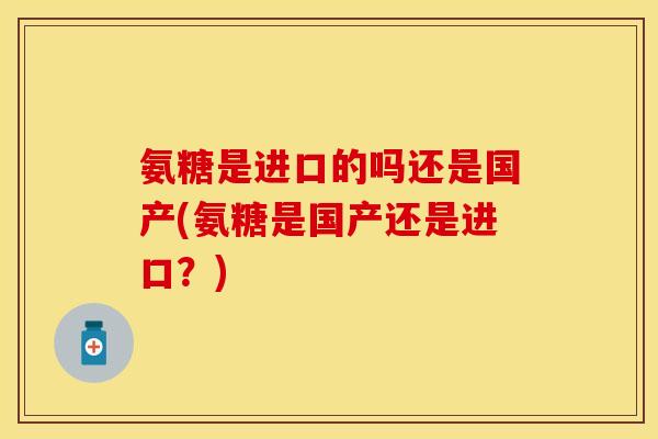 氨糖是进口的吗还是国产(氨糖是国产还是进口？)